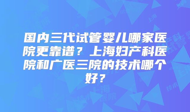 国内三代试管婴儿哪家医院更靠谱？上海妇产科医院和广医三院的技术哪个好？