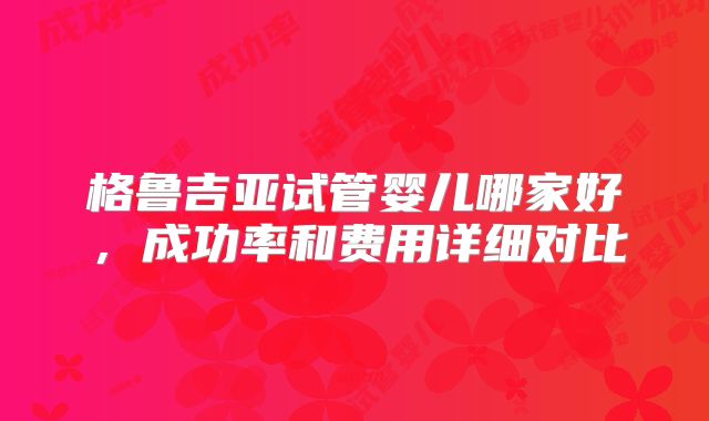 格鲁吉亚试管婴儿哪家好，成功率和费用详细对比