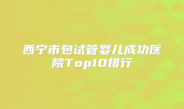 西宁市包试管婴儿成功医院Top10排行