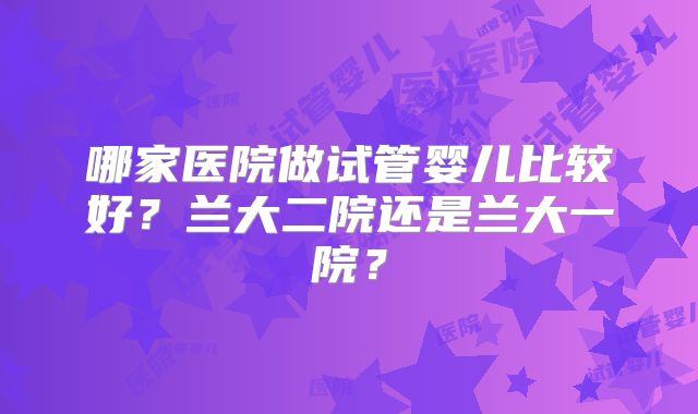 哪家医院做试管婴儿比较好?兰大二院还是兰大一院?