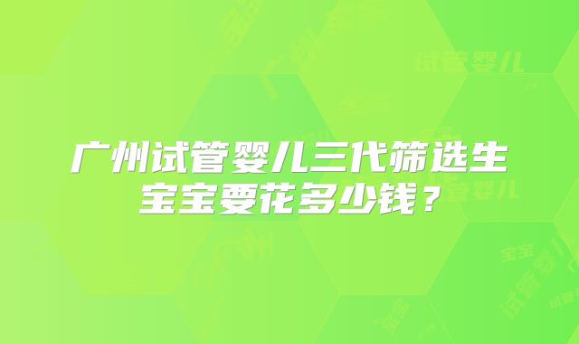 广州试管婴儿三代筛选生宝宝要花多少钱？