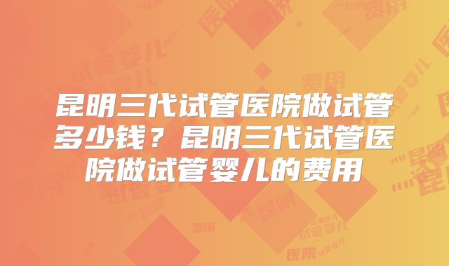 昆明三代试管医院做试管多少钱？昆明三代试管医院做试管婴儿的费用