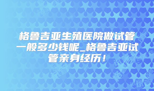 格鲁吉亚生殖医院做试管一般多少钱呢_格鲁吉亚试管亲身经历!