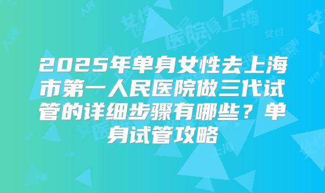 2025年单身女性去上海市第一人民医院做三代试管的详细步骤有哪些？单身试管攻略