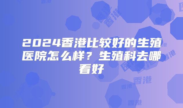 2024香港比较好的生殖医院怎么样?生殖科去哪看好
