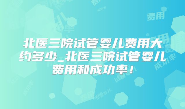 北医三院试管婴儿费用大约多少_北医三院试管婴儿费用和成功率!