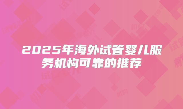 2025年海外试管婴儿服务机构可靠的推荐