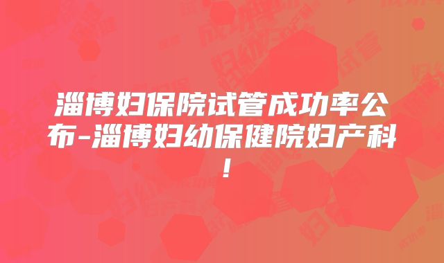淄博妇保院试管成功率公布-淄博妇幼保健院妇产科!