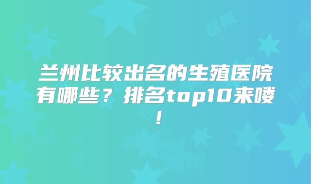 兰州比较出名的生殖医院有哪些?排名top10来喽!