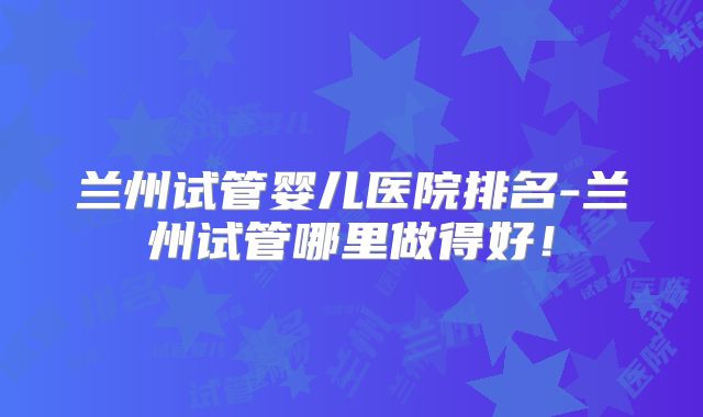 兰州试管婴儿医院排名-兰州试管哪里做得好！