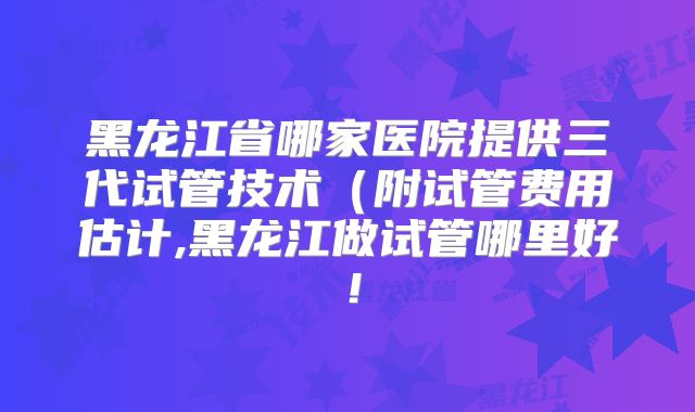黑龙江省哪家医院提供三代试管技术(附试管费用估计,黑龙江做试管哪里好!