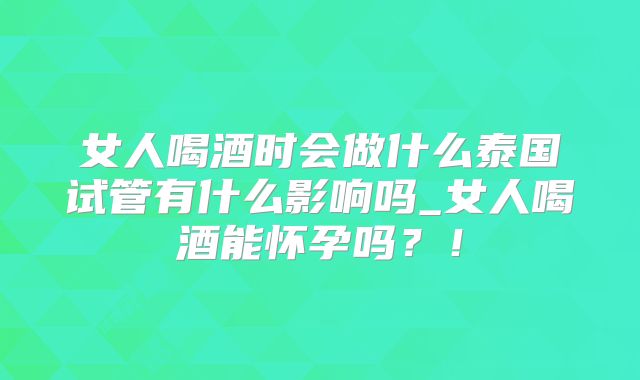 女人喝酒时会做什么泰国试管有什么影响吗_女人喝酒能怀孕吗？！
