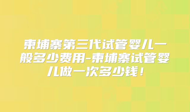柬埔寨第三代试管婴儿一般多少费用-柬埔寨试管婴儿做一次多少钱!