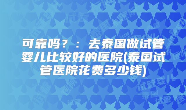 可靠吗？：去泰国做试管婴儿比较好的医院(泰国试管医院花费多少钱)