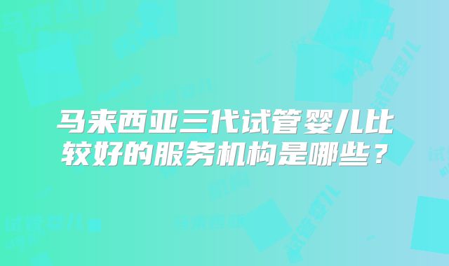 马来西亚三代试管婴儿比较好的服务机构是哪些?