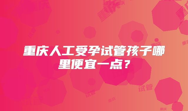 重庆人工受孕试管孩子哪里便宜一点?