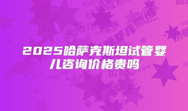 2025哈萨克斯坦试管婴儿咨询价格贵吗