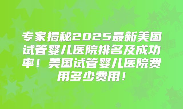 专家揭秘2025最新美国试管婴儿医院排名及成功率!美国试管婴儿医院费用多少费用!