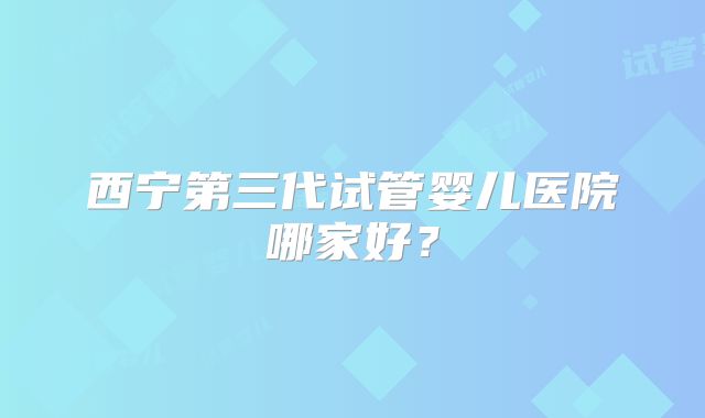 西宁第三代试管婴儿医院哪家好？