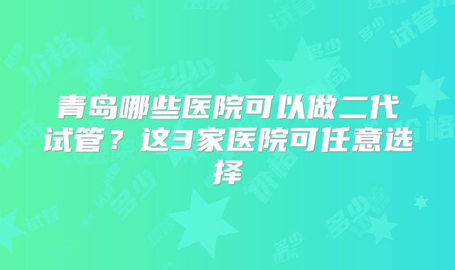 青岛哪些医院可以做二代试管？这3家医院可任意选择