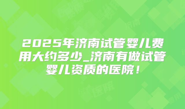 2025年济南试管婴儿费用大约多少_济南有做试管婴儿资质的医院!