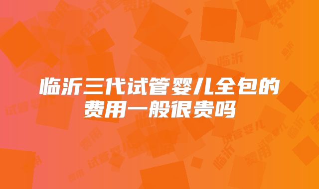 临沂三代试管婴儿全包的费用一般很贵吗