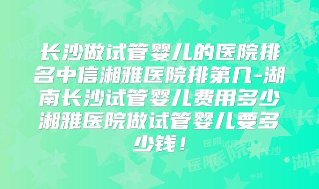 长沙做试管婴儿的医院排名中信湘雅医院排第几-湖南长沙试管婴儿费用多少湘雅医院做试管婴儿要多少钱！