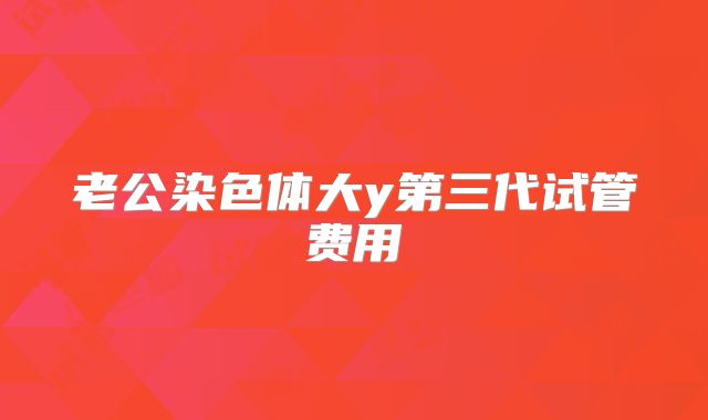 老公染色体大y第三代试管费用