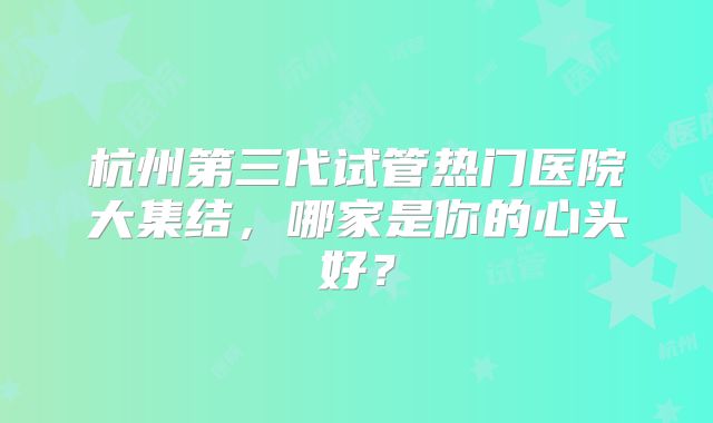 杭州第三代试管热门医院大集结，哪家是你的心头好？