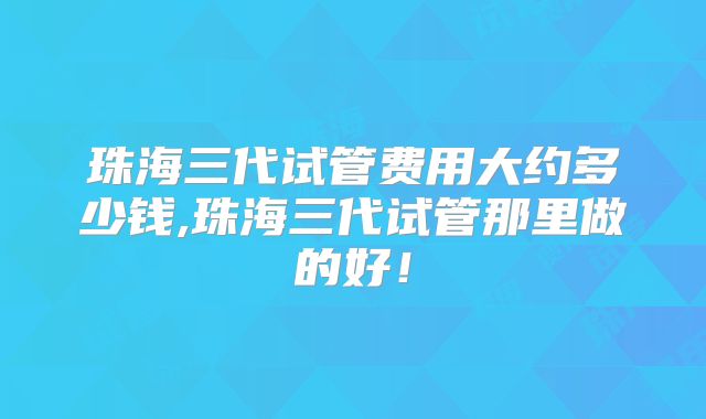 珠海三代试管费用大约多少钱,珠海三代试管那里做的好!