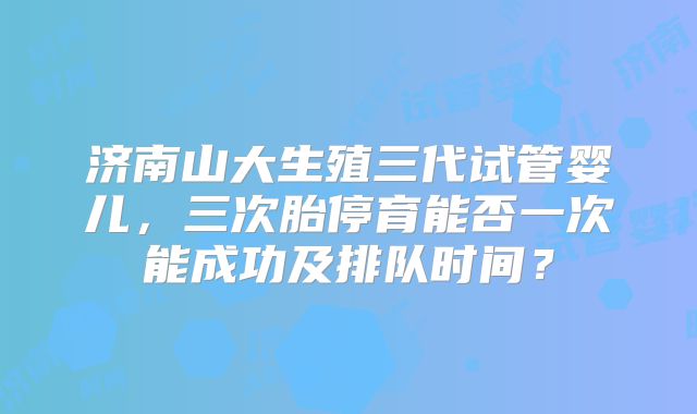 济南山大生殖三代试管婴儿，三次胎停育能否一次能成功及排队时间？