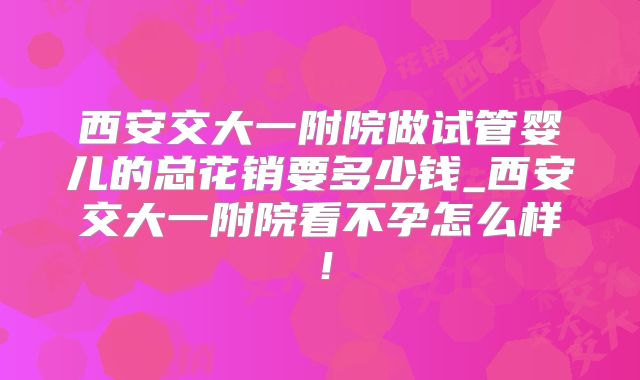 西安交大一附院做试管婴儿的总花销要多少钱_西安交大一附院看不孕怎么样！