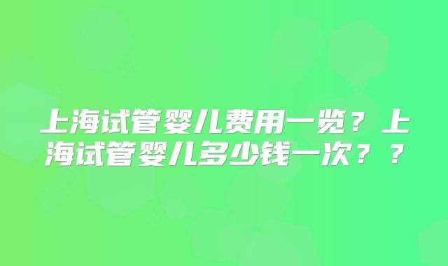 上海试管婴儿费用一览？上海试管婴儿多少钱一次？？