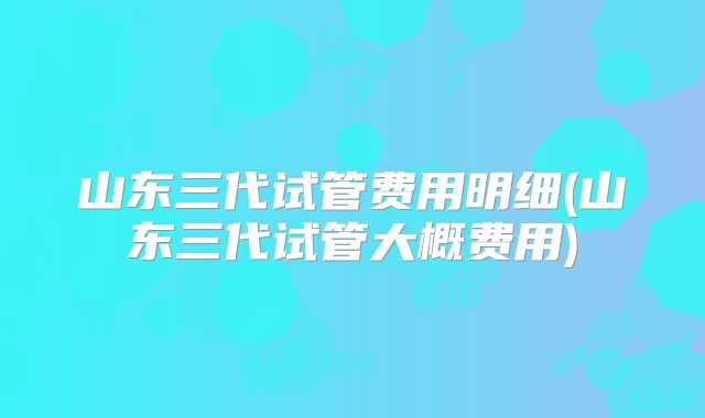山东三代试管费用明细(山东三代试管大概费用)
