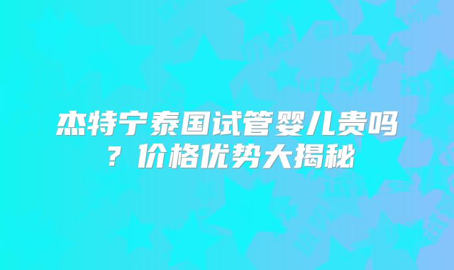 杰特宁泰国试管婴儿贵吗?价格优势大揭秘