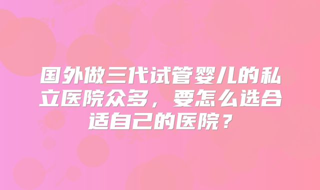 国外做三代试管婴儿的私立医院众多，要怎么选合适自己的医院？