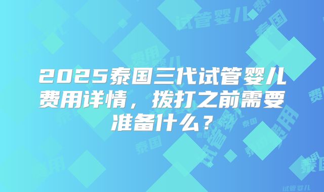 2025泰国三代试管婴儿费用详情，拨打之前需要准备什么？