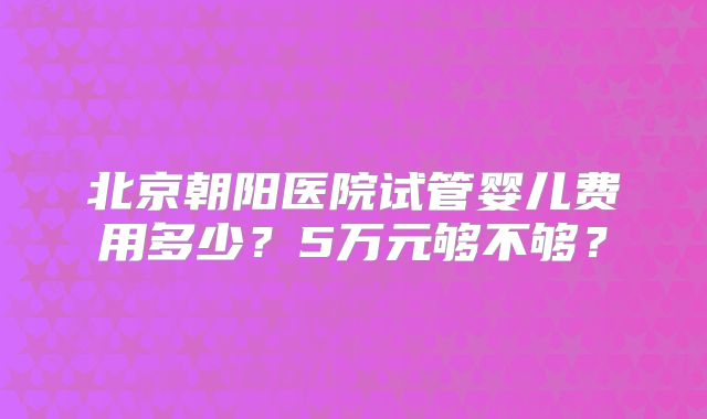 北京朝阳医院试管婴儿费用多少?5万元够不够?