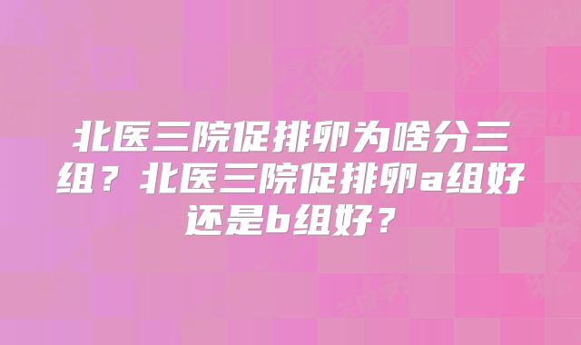 北医三院促排卵为啥分三组?北医三院促排卵a组好还是b组好?