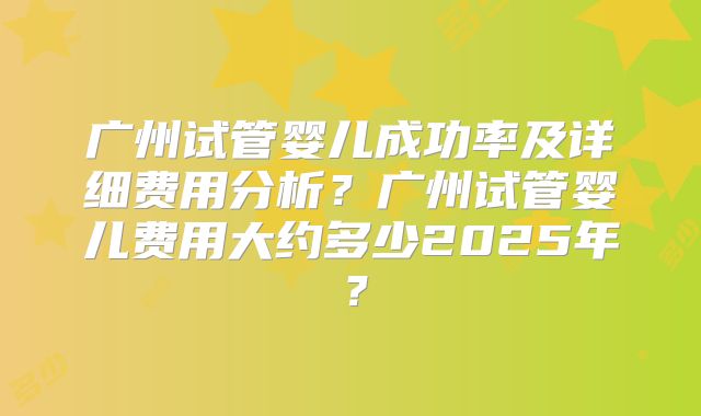 广州试管婴儿成功率及详细费用分析？广州试管婴儿费用大约多少2025年？