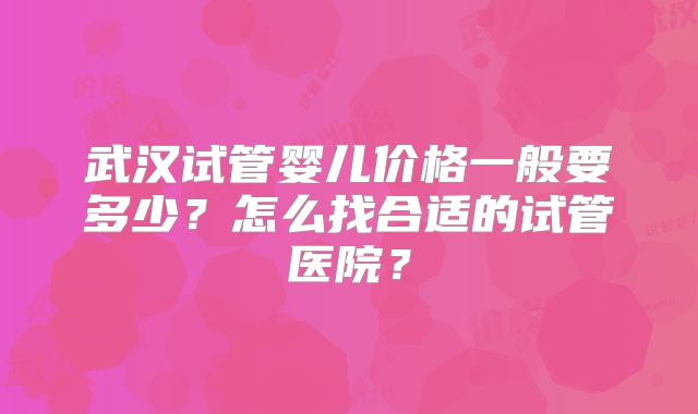 武汉试管婴儿价格一般要多少？怎么找合适的试管医院？