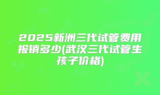 2025新洲三代试管费用报销多少(武汉三代试管生孩子价格)