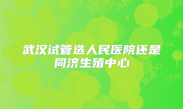武汉试管选人民医院还是同济生殖中心