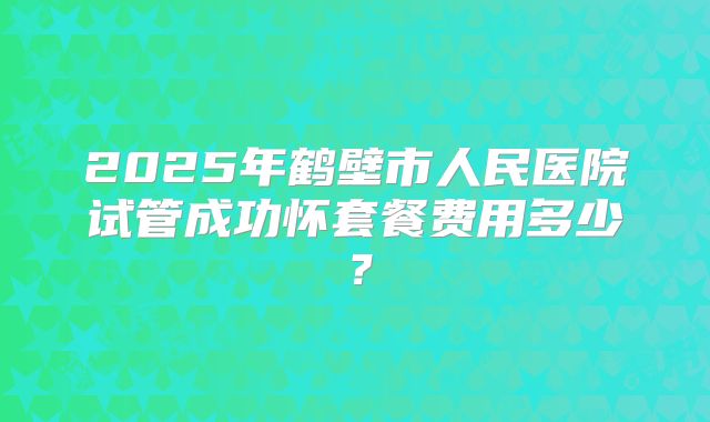 2025年鹤壁市人民医院试管成功怀套餐费用多少?