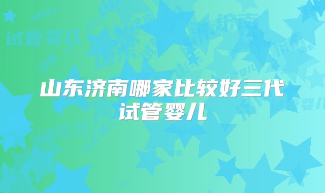 山东济南哪家比较好三代试管婴儿