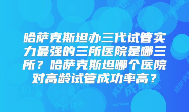 哈萨克斯坦办三代试管实力最强的三所医院是哪三所？哈萨克斯坦哪个医院对高龄试管成功率高？