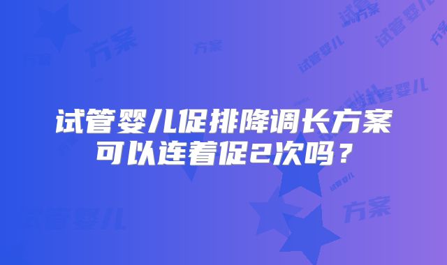 试管婴儿促排降调长方案可以连着促2次吗？