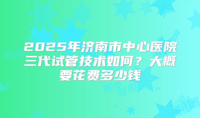 2025年济南市中心医院三代试管技术如何?大概要花费多少钱