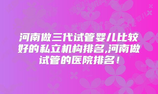 河南做三代试管婴儿比较好的私立机构排名,河南做试管的医院排名!