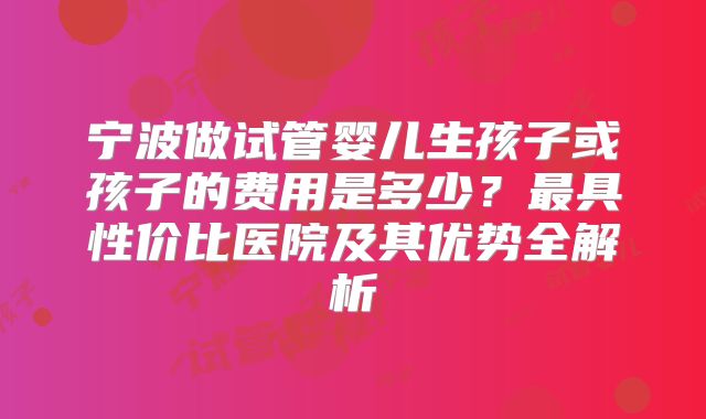 宁波做试管婴儿生孩子或孩子的费用是多少？最具性价比医院及其优势全解析